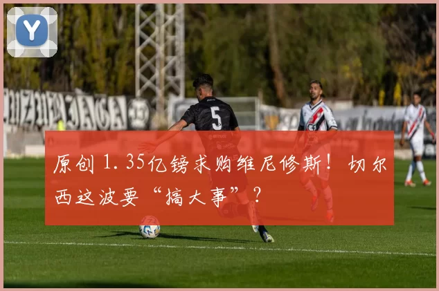 原创 1.35亿镑求购维尼修斯！切尔西这波要“搞大事”？