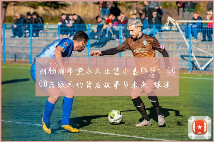 利物浦希望永久出售小基耶萨：1000万欧元的背后故事与未来_球迷_战术_边锋