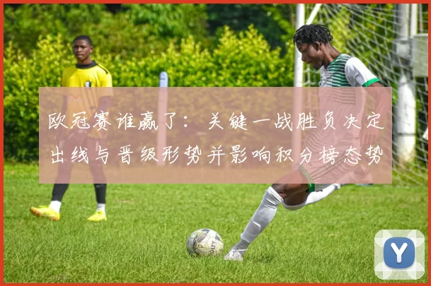欧冠赛谁赢了:关键一战胜负决定出线与晋级形势并影响积分榜态势
