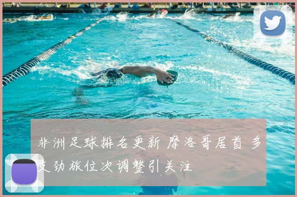 非洲足球排名更新 摩洛哥居首 多支劲旅位次调整引关注