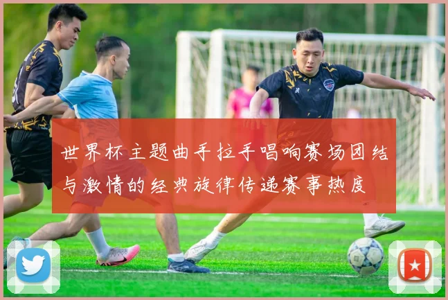 世界杯主题曲手拉手唱响赛场团结与激情的经典旋律传递赛事热度