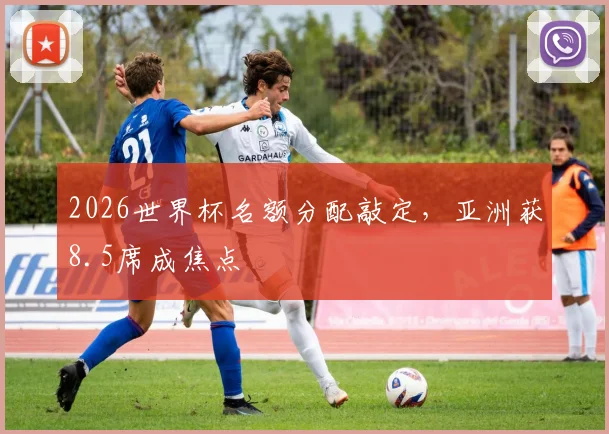 2026世界杯名额分配敲定,亚洲获8.5席成焦点