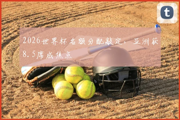 2026世界杯名额分配敲定，亚洲获8.5席成焦点
