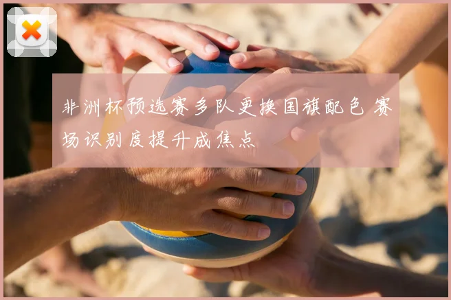 非洲杯预选赛多队更换国旗配色 赛场识别度提升成焦点