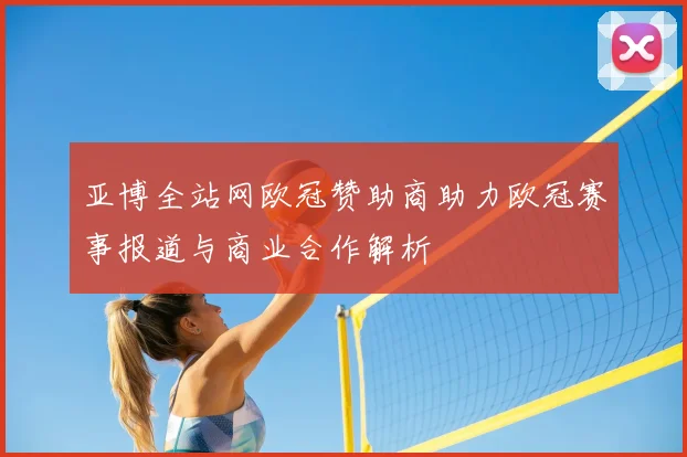 亚博全站网欧冠赞助商助力欧冠赛事报道与商业合作解析